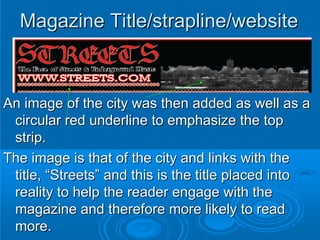 Magazine Title/strapline/website



An image of the city was then added as well as a
 circular red underline to emphasize the top
 strip.
The image is that of the city and links with the
 title, “Streets” and this is the title placed into
 reality to help the reader engage with the
 magazine and therefore more likely to read
 more.
 