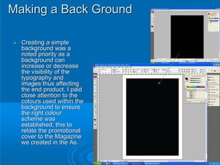 Making a Back Ground

  Creating a simple
  background was a
  noted priority as a
  background can
  increase or decrease
  the visibility of the
  typography and
  images thus affecting
  the end product. I paid
  close attention to the
  colours used within the
  background to ensure
  the right colour
  scheme was
  established, this to
  relate the promotional
  cover to the Magazine
  we created in the As.
 