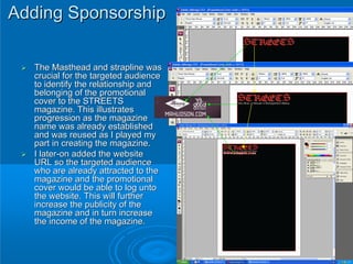 Adding Sponsorship

  The Masthead and strapline was
  crucial for the targeted audience
  to identify the relationship and
  belonging of the promotional
  cover to the STREETS
  magazine. This illustrates
  progression as the magazine
  name was already established
  and was reused as I played my
  part in creating the magazine.
  I later-on added the website
  URL so the targeted audience
  who are already attracted to the
  magazine and the promotional
  cover would be able to log unto
  the website. This will further
  increase the publicity of the
  magazine and in turn increase
  the income of the magazine.
 