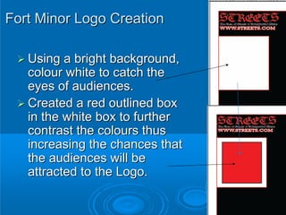 Fort Minor Logo Creation

   Using a bright background,
   colour white to catch the
   eyes of audiences.
   Created a red outlined box
   in the white box to further
   contrast the colours thus
   increasing the chances that
   the audiences will be
   attracted to the Logo.
 