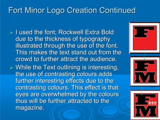 Fort Minor Logo Creation Continued

 I used the font; Rockwell Extra Bold
 due to the thickness of typography
 illustrated through the use of the font.
 This makes the text stand out from the
 crowd to further attract the audience.
 While the Text outlining is interesting,
 the use of contrasting colours adds
 further interesting effects due to the
 contrasting colours. This effect is that
 eyes are overwhelmed by the colours
 thus will be further attracted to the
 magazine.
 