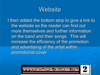 Website
I then added the bottom strip to give a link to
   the website so the reader can find out
   more themselves and further information
   on the band and their songs. This will
   increase the efficiency of the promotion
   and advertising of the artist within
   promotional cover
 