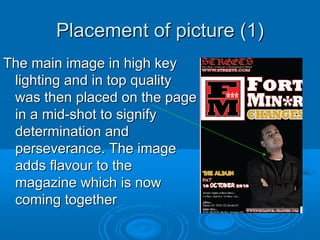 Placement of picture (1)
The main image in high key
 lighting and in top quality
 was then placed on the page
 in a mid-shot to signify
 determination and
 perseverance. The image
 adds flavour to the
 magazine which is now
 coming together
 
