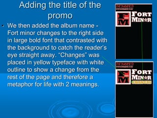 Adding the title of the
             promo
• We then added the album name -
  Fort minor changes to the right side
  in large bold font that contrasted with
  the background to catch the reader’s
  eye straight away. “Changes” was
  placed in yellow typeface with white
  outline to show a change from the
  rest of the page and therefore a
  metaphor for life with 2 meanings.
 
