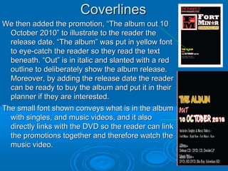 Coverlines
We then added the promotion, “The album out 10
  October 2010” to illustrate to the reader the
  release date. “The album” was put in yellow font
  to eye-catch the reader so they read the text
  beneath. “Out” is in italic and slanted with a red
  outline to deliberately show the album release.
  Moreover, by adding the release date the reader
  can be ready to buy the album and put it in their
  planner if they are interested.
The small font shown conveys what is in the album
  with singles, and music videos, and it also
  directly links with the DVD so the reader can link
  the promotions together and therefore watch the
  music video.
 