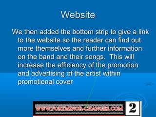 Website
We then added the bottom strip to give a link
 to the website so the reader can find out
 more themselves and further information
 on the band and their songs. This will
 increase the efficiency of the promotion
 and advertising of the artist within
 promotional cover
 