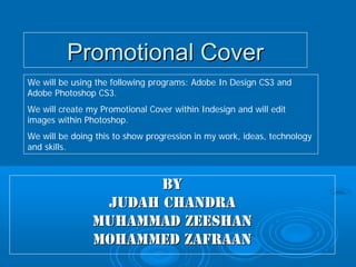 Promotional Cover
We will be using the following programs: Adobe In Design CS3 and
Adobe Photoshop CS3.
We will create my Promotional Cover within Indesign and will edit
images within Photoshop.
We will be doing this to show progression in my work, ideas, technology
and skills.



                       BY
                 Judah Chandra
                Muhammad Zeeshan
                Mohammed Zafraan
 