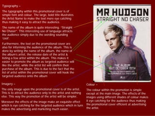 Typography –
The typography within this promotional cover is of
simple font and colour. The large, bold title illustrates
the Artist Name to make the text more eye catching
thus making it easy to attract the audience.
The name of the album is quite interesting. “Straight
No Chaser”. This interesting use of language attracts
the audience simply due to the wording sounding
‘cool’.
Furthermore, the text on the promotional cover are
also for informing the audience of the album. This is
done by writing the name of the album, the name of
the album’s artist, the release date of the artist &
listing a few artist within the album. This makes it
easier to promote the album as targeted audience will
like the artist, while the artist list will confirm their
purchase of the album. This is due to the fact that the
list of artist within the promotional cover will hook the
targeted audience onto the album

Imagery –                                                        Colour –
The only image upon the promotional cover is of the artist.      The colour within the promotion is simple
This is to attract the audience only to the artist and nothing   except at the main image. The effects of the
else. This way the promotion of the artist will be simpler.      images using different shades of colour makes
Moreover the effects of the image make an exquisite effect       it eye catching for the audience thus making
which is eye catching for the targeted audience which in turn    the promotional cover efficient at advertising
makes the advertising and marketing much easier.                 the artist.
 