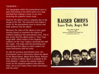 Typography –
The typography within this promotional cover is
quite interesting as the Artist name is in Large
and Bold font making it easier to see thus
attracting the audience mush easily.
However the album name is exquisite due to the
design of the font. The attractive font makes it
easier for the promotional cover to attract and
hook audience into the album.
Moreover the name of the album is once again
cleverly chosen to maximise the chance of
audience looking at the promotional cover. This is
due to fact that the album name is “Your Truly
Angry Mob” which relates to the targeted
audience as the ‘Your’ makes a personal link with
the reader. This helps with the promoting and
advertising of the album as more readers can
relate themselves with the artist.
As with the previous promotional cover, the
promotional cover is informative about the album
as the Album Name, Album Artist Name, Release
Date, Version in Which album is available & the
artist Website. I believe the website makes it
easier for the targeted audience link with the
artist, this in turn makes them relate themselves
with the artist.
 