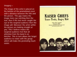 Imagery –
The image of the artist is placed on
the bottom of the promotional cover
with a distance between the title and
the picture. This gap makes the
image more eye catching then the
text, thus if the text never caught the
eye of the targeted audience then the
image will. Moreover the artist within
the picture are looking straight at
you. This I believe makes the
targeted audience feel that all
attention from the band is on
him/her. This in turn allows the target
audience to relate with the group
which will make the promoting much
easier.
 