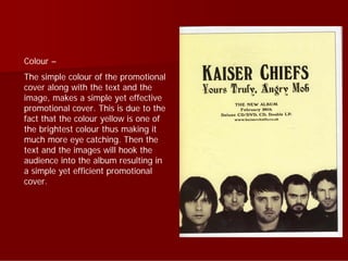 Colour –
The simple colour of the promotional
cover along with the text and the
image, makes a simple yet effective
promotional cover. This is due to the
fact that the colour yellow is one of
the brightest colour thus making it
much more eye catching. Then the
text and the images will hook the
audience into the album resulting in
a simple yet efficient promotional
cover.
 