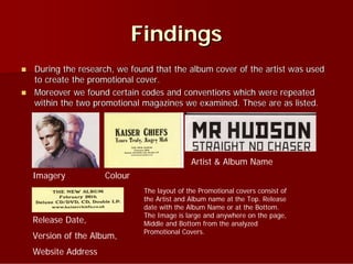 Findings
   During the research, we found that the album cover of the artist was used
    to create the promotional cover.
   Moreover we found certain codes and conventions which were repeated
    within the two promotional magazines we examined. These are as listed.




                                               Artist & Album Name
    Imagery           Colour
                                The layout of the Promotional covers consist of
                                the Artist and Album name at the Top. Release
                                date with the Album Name or at the Bottom.
                                The Image is large and anywhere on the page,
    Release Date,               Middle and Bottom from the analyzed
                                Promotional Covers.
    Version of the Album,
    Website Address
 