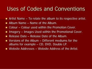Uses of Codes and Conventions
   Artist Name – To relate the album to its respective artist.
   Album Name – Name of the Album.
   Colour – Colour used within the Promotion Cover.
   Imagery – Images Used within the Promotional Cover.
   Release Date – Release Date of the Album.
   Versions of the Album – Different mediums for the
    albums for example – CD, DVD, Double LP.
   Website Addresses – Website Address of the Artist.
 