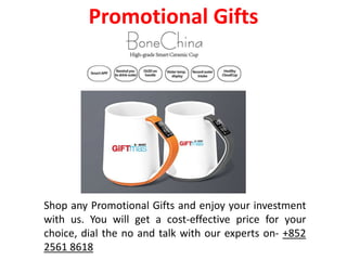 Shop any Promotional Gifts and enjoy your investment
with us. You will get a cost-effective price for your
choice, dial the no and talk with our experts on- +852
2561 8618
Promotional Gifts
 
