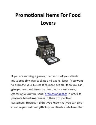 Promotional Items For Food
Lovers

If you are running a grocer, then most of your clients
must probably love cooking and eating. Now if you want
to promote your business to more people, then you can
give promotional items that matter. In most cases,
grocers give out the usual promotional bags in order to
promote brand awareness to their prospective
customers. However, didn’t you know that you can give
creative promotional gifts to your clients aside from the

 