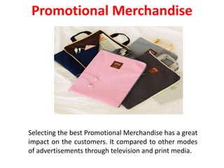 Selecting the best Promotional Merchandise has a great
impact on the customers. It compared to other modes
of advertisements through television and print media.
Promotional Merchandise
 