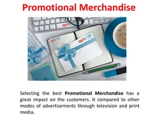 Selecting the best Promotional Merchandise has a
great impact on the customers. It compared to other
modes of advertisements through television and print
media.
Promotional Merchandise
 