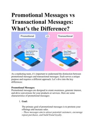 Promotional Messages vs
Transactional Messages:
What’s the Difference?
As a marketing team, it’s important to understand the distinction between
promotional messages and transactional messages. Each serves a unique
purpose and requires a different approach. Let’s dive into the key
differences:
Promotional Messages:
Promotional messages are designed to create awareness, generate interest,
and drive conversions for your products or services. Here are some
characteristics of promotional messages:
1. Goal:
The primary goal of promotional messages is to promote your
offerings and increase sales.
– These messages aim to attract potential customers, encourage
repeat purchases, and build brand loyalty.
 