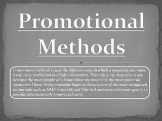 Promotional methods is just the different ways in which a magazine promotes
itself using traditional methods and modern. Promoting my magazine is key
because the more people who know about my magazine the more potential
customers I have. Every magazine hopes to become one of the most recognised
nationwide such as NME in the UK and Vibe in America but the main goal is to
become internationally known such as Q.
 