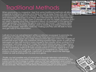 When promoting my magazine I feel that some traditional methods will allow the
magazine to become popular and trend as well as keep those who are not to
involved in modern methods informed. These methods include television, radio
and newspaper, this is because these are internationally and as well nationally
meaning I can attract many types of people not only my target audience and I
am able to express what the magazine is about. An example of this being the
older generation that enjoy the genre pop rock yet haven’t necessarily been
brought up with technology and are used to reading and seeing information
within newspapers, television, radio etc making sure they are still able to read
and get hold of the information.
I will aim to put an advertisement within a national newspaper to promote my
magazine as I believe this will be one of the most successful promotional
methods as newspapers are a daily resource that are used within the majority of
households every single day therefore aiming towards more adults as well as the
teenagers as they are found in many houses in the country. When putting it in a
newspaper I will make sure that I make the advert stand out and image heavy
compared to a lot of wording which will put many people off. Similarly, I will also
use the advertising method of radio broadcasted on a radio station that is well
known that relates to the genre I am basing my magazine on. These radio
stations could be and radio one, capital etc to ensure I reach the teenage
market as well as linking with my pop rock genre.
Finally, my last possible way of promotion is through television advertising. I
believe this is also a successful way of promoting my magazine brand as in the
current society technology is widely used as the next generation and current
generation have been brought up using it therefore it seems like a common thing
to use and see. This means it will attract everyone person at some point.

 