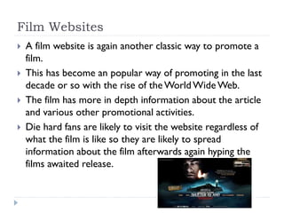 Film Websites
 A film website is again another classic way to promote a
film.
 This has become an popular way of promoting in the last
decade or so with the rise of the WorldWide Web.
 The film has more in depth information about the article
and various other promotional activities.
 Die hard fans are likely to visit the website regardless of
what the film is like so they are likely to spread
information about the film afterwards again hyping the
films awaited release.
 