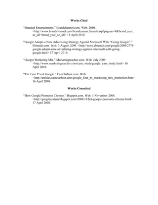 Works Cited

“Branded Entertainment.” Brandchannel.com. Web. 2010.
      <http://www.brandchannel.com/brandcameo_brands.asp?pageno=8&brand_year_
      az_all=brand_year_az_all> 18 April 2010.

“Google Adopts a New Advertising Strategy Against Microsoft With “Going Google”.”
      Ebrandz.com. Web. 3 August 2009. <http://news.ebrandz.com/google/2009/2774-
      google-adopts-new-advertising-strategy-against-microsoft-with-going-
      google.html> 17 April 2010.

“Google Marketing Mix.” Marketingteacher.com. Web. July 2009.
      <http://www.marketingteacher.com/case_study/google_case_study.html> 16
      April 2010.

“The Four P’s of Google.” Castelarhost.com. Web.
      <http://articles.castelarhost.com/google_four_ps_marketing_mix_promotion.htm>
      16 April 2010.

                                Works Consulted

“How Google Promotes Chrome.” Bogspot.com. Web. 1 November 2008.
     <http://googlesystem.blogspot.com/2008/11/hot-google-promotes-chrome.html>
     17 April 2010.
 