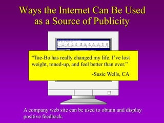 Ways the Internet Can Be Used
  as a Source of Publicity


    “Tae-Bo has really changed my life. I’ve lost
    weight, toned-up, and feel better than ever.”
                               -Susie Wells, CA




 A company web site can be used to obtain and display
 positive feedback.
 