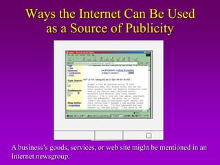 Ways the Internet Can Be Used
      as a Source of Publicity

                      OnlineNews.com
                     Car shopping on the web
                       Buying a car on the web just got
                       easier! Autobytel.com will help you
                       get the financing, pick out the model,
                       color and extras. Then they provide a
                       quote from a local dealer. All at the
                       touch of a keypad.




A business’s goods, services, or web site might be mentioned in an
Internet newsgroup.
 
