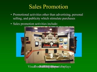 Sales Promotion
• Promotional activities other than advertising, personal
  selling, and publicity which stimulate purchases
• Sales promotion activities include:




             Visual merchandising or displays
                 ProductCoupons
                     Noveltyrebates
                     Fashion shows
                     Instant items
                     Free samples
                       Trade shows
                        Contests
                         Exhibits
                         demonstrations
 