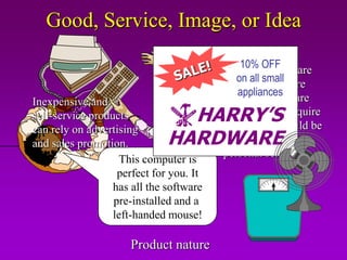 Good, Service, Image, or Idea

                                         ProductsOFF are
                                             10% which
                                            on all small
                                         high-tech, require
                                            appliances
                                         demonstration, are
Inexpensive and
self-service products           HARRY’S  expensive, or require
                                         installation should be
                              HARDWARE
can rely on advertising
and sales promotion.                     promoted through
                                         personal selling.
                    This computer is
                   perfect for you. It
                  has all the software
                  pre-installed and a
                  left-handed mouse!

                     Product nature
 