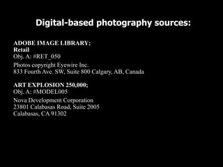 Digital-based photography sources:

ADOBE IMAGE LIBRARY;
Retail
Obj. A: #RET_050
Photos copyright Eyewire Inc.
833 Fourth Ave. SW, Suite 800 Calgary, AB, Canada

ART EXPLOSION 250,000;
Obj. A: #MODEL005
Nova Development Corporation
23801 Calabasas Road, Suite 2005
Calabasas, CA 91302
 