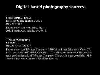 Digital-based photography sources:

PHOTODISC, INC.;
Business & Occupations Vol. 7
Obj. A: #7067
Photos copyright PhotoDisc, Inc.
2013 Fourth Ave., Seattle, WA 98121


T/Maker Company;
ClickArt
Obj. A: #PRFTOT007
Photos copyright T/Maker Company; 1390 Villa Street: Mountain View, CA
94041; tel. (415) 962-0195. Copyright 1994, all rights reserved. ClickArt is a
registered trademark of T/Maker Company. ClickArt Images copyright 1984-
1994 by T/Maker Company. All rights reserved.
 