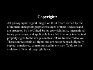 Copyright:
All photographic digital images on this CD are owned by the
aforementioned photographic resources or their licensors and
are protected by the United States copyright laws, international
treaty provisions, and applicable laws. No title to or intellectual
property rights to the images on this CD are transferred to you.
These sources retain all rights and are not to be used, digitally
copied, transferred, or manipulated in any way. To do so is a
violation of federal copyright laws.
 