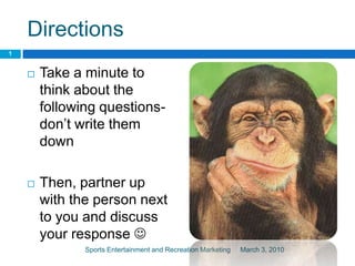 Directions Take a minute to think about the following questions- don’t write them down Then, partner up with the person next to you and discuss your response  March 3, 2010 1 Sports Entertainment and Recreation Marketing 