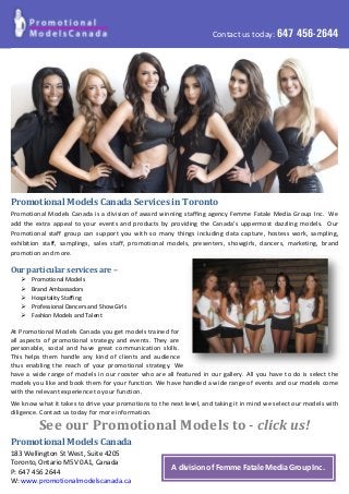 Contact us today: 647 456-2644
Promotional Models Canada Services in Toronto
Promotional Models Canada is a division of award winning staffing agency Femme Fatale Media Group Inc. We
add the extra appeal to your events and products by providing the Canada’s uppermost dazzling models. Our
Promotional staff group can support you with so many things including data capture, hostess work, sampling,
exhibition staff, samplings, sales staff, promotional models, presenters, showgirls, dancers, marketing, brand
promotion and more.
Our particular services are –
 Promotional Models
 Brand Ambassadors
 Hospitality Staffing
 Professional Dancers and Show Girls
 Fashion Models and Talent
At Promotional Models Canada you get models trained for
all aspects of promotional strategy and events. They are
personable, social and have great communication skills.
This helps them handle any kind of clients and audience
thus enabling the reach of your promotional strategy. We
have a wide range of models in our rooster who are all featured in our gallery. All you have to do is select the
models you like and book them for your function. We have handled a wide range of events and our models come
with the relevant experience to your function.
We know what it takes to drive your promotions to the next level, and taking it in mind we select our models with
diligence. Contact us today for more information.
See our Promotional Models to - click us!
Promotional Models Canada
183 Wellington St West, Suite 4205
Toronto, Ontario M5V 0A1, Canada
P: 647 456 2644
W: www.promotionalmodelscanada.ca
A division of Femme Fatale Media Group Inc.
 