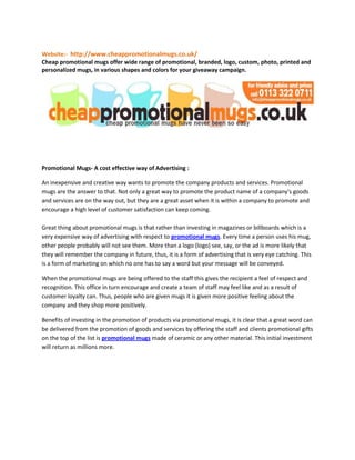 Website:-  http://www.cheappromotionalmugs.co.uk/<br />Cheap promotional mugs offer wide range of promotional, branded, logo, custom, photo, printed and personalized mugs, in various shapes and colors for your giveaway campaign.<br />Promotional Mugs- A cost effective way of Advertising :<br />An inexpensive and creative way wants to promote the company products and services. Promotional mugs are the answer to that. Not only a great way to promote the product name of a company's goods and services are on the way out, but they are a great asset when it is within a company to promote and encourage a high level of customer satisfaction can keep coming.Great thing about promotional mugs is that rather than investing in magazines or billboards which is a very expensive way of advertising with respect to promotional mugs. Every time a person uses his mug, other people probably will not see them. More than a logo (logo) see, say, or the ad is more likely that they will remember the company in future, thus, it is a form of advertising that is very eye catching. This is a form of marketing on which no one has to say a word but your message will be conveyed. <br />When the promotional mugs are being offered to the staff this gives the recipient a feel of respect and recognition. This office in turn encourage and create a team of staff may feel like and as a result of customer loyalty can. Thus, people who are given mugs it is given more positive feeling about the company and they shop more positively.<br />Benefits of investing in the promotion of products via promotional mugs, it is clear that a great word can be delivered from the promotion of goods and services by offering the staff and clients promotional gifts on the top of the list is promotional mugs made of ceramic or any other material. This initial investment will return as millions more.<br />For More Details:-<br />Tel:  <br /> 0113 322 0711 <br />By Email: <br /> info@cheappromotionalmugs.co.uk<br />