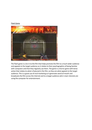 Flash Game

The flash game is a tie-in to the film that helps promote the film to a much wider audience
and appeals to the target audience as it relates to their psychographics of being familiar
with computers and that they regularly use them. The game is a horror game with tense
action that relates to what is featured in the film, as they are what appeals to the target
audience. This is a great use of viral marketing as it generates word of mouth and
broadcasts the film across the Internet and to a target audience who’s main interests are
using the computer for entertainment.

 
