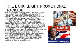 THE DARK KNIGHT: PROMOTIONAL
PACKAGEThe promotional package behind the dark knight
was genius. They wanted to make the city of
Gotham to come alive and become as real as
possible, they wanted the characters to seem like
real people and interact with the fans of the
popular batman series. This campaign started 15
months before the film release with joker cards
being put into comic store, this then lead to a
whole campaign for Harvey dent to be Attorney of
the city of Gotham, vote cards were even delivered
to people houses. This excited fans alot and when
“heath ledger” was revealed to play the joker, it
created even more hype. They put the joker face on
1 dollar notes and even hid bags of prizes
throughout the city for fans to go and find. The
shone on famous batman logo on various famous
building and even created a gotham city pizza!
This created more than just a film, this linked a
community together and created a lot of hype.
They also did the mainstream release a teaser
trailer and then an actual trailer.
 
