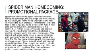 SPIDER MAN HOMECOMING:
PROMOTIONAL PACKAGE
Spiderman homecoming spent 140million on their
marketing campaign, this was huge and their aim was
to make everyone in the world know about this film.
They used the main character “Tom Holland” to be the
face of the campaign, he did a video with Audi in their
cars, driving around in a comedic manner, this
received 4.1 million views on Youtube and positive
reviews. They partnered with Dell and released a
gaming computer under the spider mans name. They
teamed with pizza hut to create a custom pizza box
with spiderman’s face and even a pizza named after
him. The film had many interviews with the characters
on shows such as “jimmy kimmel” which got views of
around 20 million. They created had a advert with DJ
Khaled, which was shown at the super bowl which had
an audience of 111 million. They released teaser
trailers, posters and interviews in magazines.
 