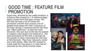 GOOD TIME : FEATURE FILM
PROMOTION
Good time, directed by the safdie brothers is
a feature film created on 1.9 million budget,
about a bank heist that goes wrong. The
film did not have a lot of money for
promotion and the main reason a lot of
people know about this film is because of
the high ratings it received and the fact they
got “robert pattirson “ to play the main
character, this was due to the fact he wanted
to support indie projects he believed in. The
main promotion of this film is through all
the awards its been nominated for and won
at film festivals. They have released a trailer
and a film poster. After the film started to
create hype for how good it is, they had an
interview on the jimmy kimmel show.
 