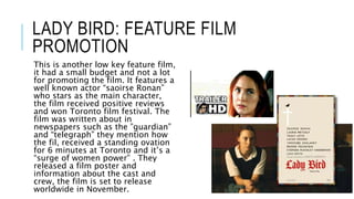 LADY BIRD: FEATURE FILM
PROMOTION
This is another low key feature film,
it had a small budget and not a lot
for promoting the film. It features a
well known actor “saoirse Ronan”
who stars as the main character,
the film received positive reviews
and won Toronto film festival. The
film was written about in
newspapers such as the ”guardian”
and “telegraph” they mention how
the fil, received a standing ovation
for 6 minutes at Toronto and it’s a
“surge of women power” . They
released a film poster and
information about the cast and
crew, the film is set to release
worldwide in November.
 
