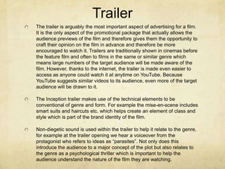 Trailer
The trailer is arguably the most important aspect of advertising for a film.
It is the only aspect of the promotional package that actually allows the
audience previews of the film and therefore gives them the opportunity to
craft their opinion on the film in advance and therefore be more
encouraged to watch it. Trailers are traditionally shown in cinemas before
the feature film and often to films in the same or similar genre which
means large numbers of the target audience will be made aware of the
film. However, thanks to the internet, the trailer is made even easier to
access as anyone could watch it at anytime on YouTube. Because
YouTube suggests similar videos to its audience, even more of the target
audience will be drawn to it.
The Inception trailer makes use of the technical elements to be
conventional of genre and form. For example the mise-en-scene includes
smart suits and haircuts etc. which helps create an element of class and
style which is part of the brand identity of the film.
Non-diegetic sound is used within the trailer to help it relate to the genre,
for example at the trailer opening we hear a voiceover from the
protagonist who refers to ideas as “parasites”. Not only does this
introduce the audience to a major concept of the plot but also relates to
the genre as a psychological thriller which is important to help the
audience understand the nature of the film they are watching.
 