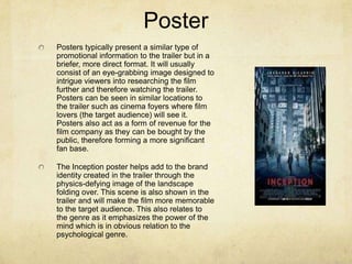 Poster
Posters typically present a similar type of
promotional information to the trailer but in a
briefer, more direct format. It will usually
consist of an eye-grabbing image designed to
intrigue viewers into researching the film
further and therefore watching the trailer.
Posters can be seen in similar locations to
the trailer such as cinema foyers where film
lovers (the target audience) will see it.
Posters also act as a form of revenue for the
film company as they can be bought by the
public, therefore forming a more significant
fan base.
The Inception poster helps add to the brand
identity created in the trailer through the
physics-defying image of the landscape
folding over. This scene is also shown in the
trailer and will make the film more memorable
to the target audience. This also relates to
the genre as it emphasizes the power of the
mind which is in obvious relation to the
psychological genre.
 