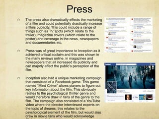 Press
The press also dramatically effects the marketing
of a film and could potentially drastically increase
a films publicity. This could include a range of
things such as TV spots (which relate to the
trailer), magazine covers (which relate to the
poster) and coverage in the news, newspapers
and documentaries etc.
Press was of great importance to Inception as it
achieved critical acclaim and this was shown in
the many reviews online, in magazines and
newspapers that all increased its publicity and
can majorly affect the public’s perception of the
film.
Inception also had a unique marketing campaign
that consisted of a Facebook game. This game
named “Mind Crime” allows players to figure out
key information about the film. This obviously
relates to the psychological thriller genre and
would therefore draw in fans of the genre to the
film. The campaign also consisted of a YouTube
video where the director interviewed experts on
the topic of dreams, this relates to the
psychological element of the film, but would also
draw in movie fans who would acknowledge
 