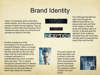 Brand Identity
Colour: To represent some of the films
darker themes, all of the promotional items
consist of mainly low-key lighting. They all
feature a mainly dark blue backdrop which
creates the same style over all forms and
spreads the identity of the film.
The scene where the
landscape folds over
is shown in both the
trailer and the poster
which emphasises the
scenes importance
and will encourage
the audience to see it
unfold in the main
movie.
Font: Although the title font
does vary through the
different promotions, it is
always bold sans-serif font
which relates to the bold
tense and exciting nature of
the film, It will also grab the
attention of the audience
wherever they see it and they
will also start to associate the
style of font with the film.
Another consistency of the
promotions is the re-occurence of
Leonardo Dicaprio, often in a pivotal
position. His high status as an actor
will help promote the film and also
helps craft the brand identity as he
is always portrayed in a
sophisticated way which connotes
class and style. This is created
through his costume which is always
a suit and other aspects of mise-en-
scene such as hair and make-up
which help create his character.
 