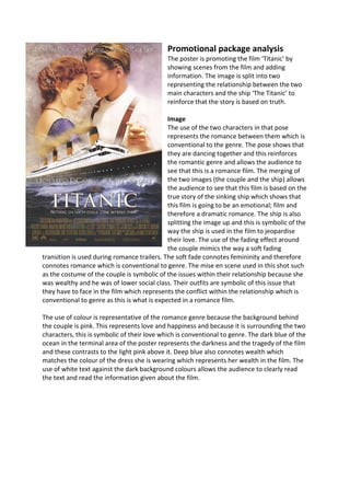 Promotional package analysis
The poster is promoting the film ‘Titanic’ by
showing scenes from the film and adding
information. The image is split into two
representing the relationship between the two
main characters and the ship ‘The Titanic’ to
reinforce that the story is based on truth.
Image
The use of the two characters in that pose
represents the romance between them which is
conventional to the genre. The pose shows that
they are dancing together and this reinforces
the romantic genre and allows the audience to
see that this is a romance film. The merging of
the two images (the couple and the ship) allows
the audience to see that this film is based on the
true story of the sinking ship which shows that
this film is going to be an emotional; film and
therefore a dramatic romance. The ship is also
splitting the image up and this is symbolic of the
way the ship is used in the film to jeopardise
their love. The use of the fading effect around
the couple mimics the way a soft fading
transition is used during romance trailers. The soft fade connotes femininity and therefore
connotes romance which is conventional to genre. The mise en scene used in this shot such
as the costume of the couple is symbolic of the issues within their relationship because she
was wealthy and he was of lower social class. Their outfits are symbolic of this issue that
they have to face in the film which represents the conflict within the relationship which is
conventional to genre as this is what is expected in a romance film.
The use of colour is representative of the romance genre because the background behind
the couple is pink. This represents love and happiness and because it is surrounding the two
characters, this is symbolic of their love which is conventional to genre. The dark blue of the
ocean in the terminal area of the poster represents the darkness and the tragedy of the film
and these contrasts to the light pink above it. Deep blue also connotes wealth which
matches the colour of the dress she is wearing which represents her wealth in the film. The
use of white text against the dark background colours allows the audience to clearly read
the text and read the information given about the film.
 