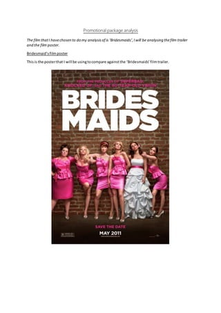 Promotional package analysis
The film thatI havechosen to do my analysisof is ‘Bridesmaids’,Iwill be analysing thefilm trailer
and the film poster.
Bridesmaid’sfilmposter
Thisis the posterthat I will be usingtocompare againstthe ‘Bridesmaids’filmtrailer.
 