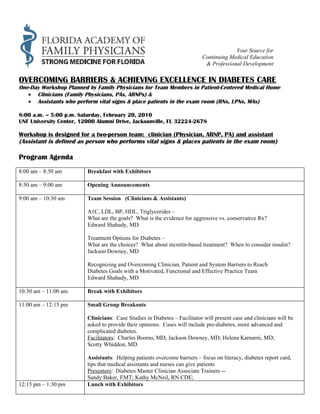 Your Source for
                                                                           Continuing Medical Education
                                                                            & Professional Development

OVERCOMING BARRIERS & ACHIEVING EXCELLENCE IN DIABETES CARE
One-Day Workshop Planned by Family Physicians for Team Members in Patient-Centered Medical Home
   • Clinicians (Family Physicians, PAs, ARNPs) &
   • Assistants who perform vital signs & place patients in the exam room (RNs, LPNs, MAs)

8:00 a.m. – 5:00 p.m. Saturday, February 20, 2010
UNF University Center, 12000 Alumni Drive, Jacksonville, FL 32224-2678

Workshop is designed for a two-person team: clinician (Physician, ARNP, PA) and assistant
(Assistant is defined as person who performs vital signs & places patients in the exam room)

Program Agenda
8:00 am – 8:50 am        Breakfast with Exhibitors

8:50 am – 9:00 am        Opening Announcements

9:00 am – 10:30 am       Team Session (Clinicians & Assistants)

                         A1C, LDL, BP, HDL, Triglycerides –
                         What are the goals? What is the evidence for aggressive vs. conservative Rx?
                         Edward Shahady, MD

                         Treatment Options for Diabetes –
                         What are the choices? What about incretin-based treatment? When to consider insulin?
                         Jackson Downey, MD

                         Recognizing and Overcoming Clinician, Patient and System Barriers to Reach
                         Diabetes Goals with a Motivated, Functional and Effective Practice Team
                         Edward Shahady, MD

10:30 am – 11:00 am      Break with Exhibitors

11:00 am – 12:15 pm      Small Group Breakouts

                         Clinicians: Case Studies in Diabetes – Facilitator will present case and clinicians will be
                         asked to provide their opinions. Cases will include pre-diabetes, more advanced and
                         complicated diabetes.
                         Facilitators: Charles Booras, MD; Jackson Downey, MD; Helena Karnarni, MD;
                         Scotty Whiddon, MD

                         Assistants: Helping patients overcome barriers – focus on literacy, diabetes report card,
                         tips that medical assistants and nurses can give patients
                         Presenters: Diabetes Master Clinician Associate Trainers --
                         Sandy Baker, EMT; Kathy McNeil, RN CDE;
12:15 pm – 1:30 pm       Lunch with Exhibitors
 