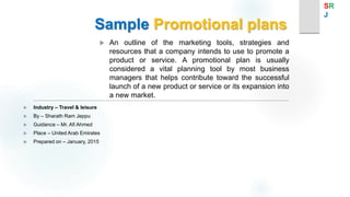 Sample Promotional plans
 An outline of the marketing tools, strategies and
resources that a company intends to use to promote a
product or service. A promotional plan is usually
considered a vital planning tool by most business
managers that helps contribute toward the successful
launch of a new product or service or its expansion into
a new market.
 Industry – Travel & leisure
 By – Sharath Ram Jeppu
 Guidance – Mr. Afi Ahmed
 Place – United Arab Emirates
 Prepared on – January, 2015
SR
J
 