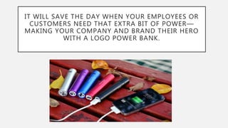 IT WILL SAVE THE DAY WHEN YOUR EMPLOYEES OR
CUSTOMERS NEED THAT EXTRA BIT OF POWER—
MAKING YOUR COMPANY AND BRAND THEIR HERO
WITH A LOGO POWER BANK.
 